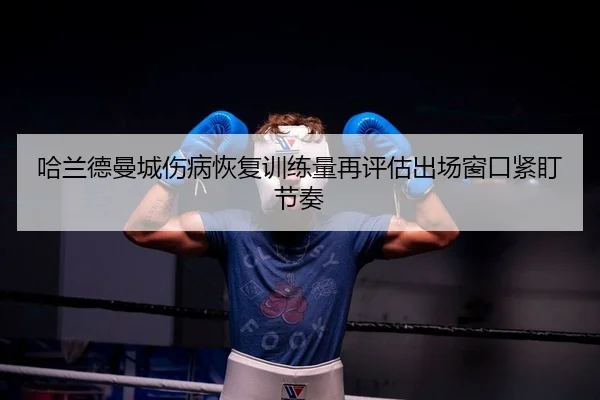 哈兰德曼城伤病恢复训练量再评估出场窗口紧盯节奏