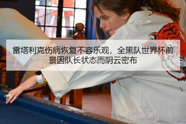 雷塔利克伤病恢复不容乐观，全黑队世界杯前景因队长状态而阴云密布